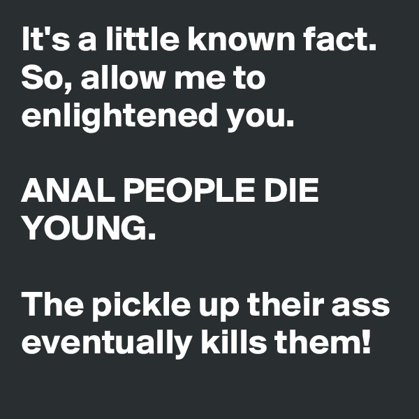 It's a little known fact. So, allow me to enlightened you. 

ANAL PEOPLE DIE YOUNG.
 
The pickle up their ass eventually kills them! 