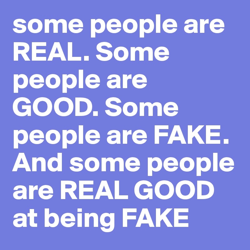 some people are REAL. Some people are GOOD. Some people are FAKE. And some people are REAL GOOD at being FAKE