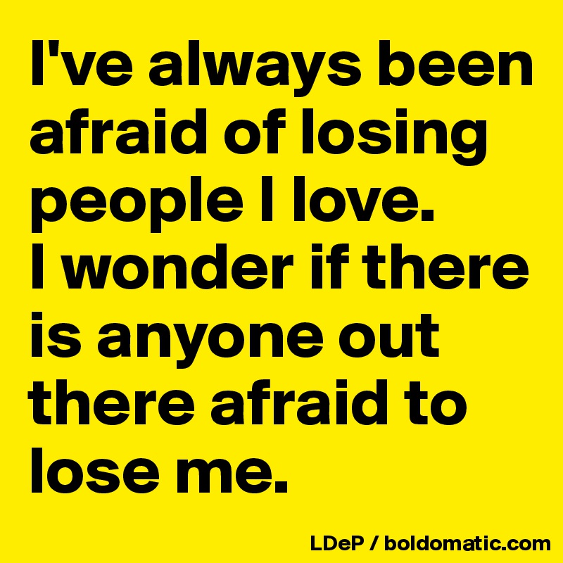 I've always been afraid of losing people I love. 
I wonder if there is anyone out there afraid to lose me. 