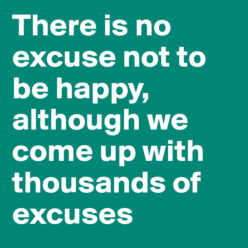 There is no excuse not to be happy,
although we come up with thousands of excuses