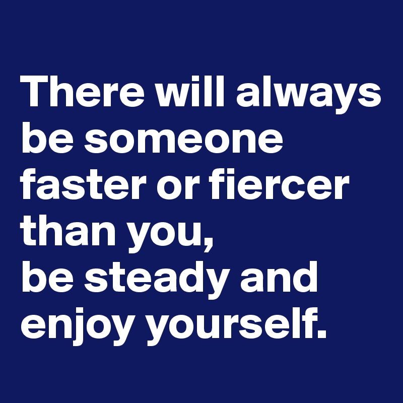 
There will always be someone faster or fiercer than you, 
be steady and enjoy yourself.