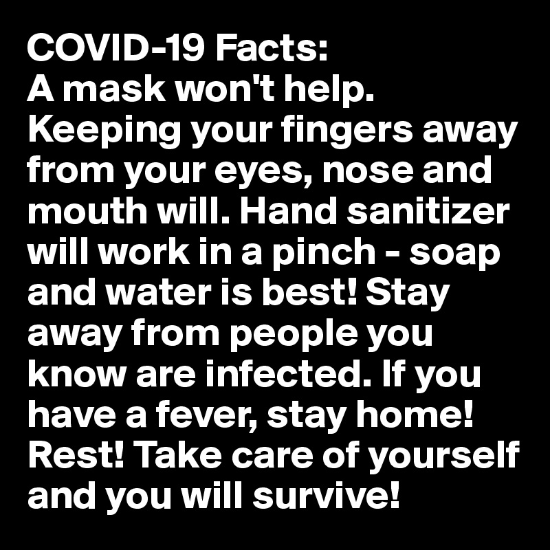COVID-19 Facts:
A mask won't help. Keeping your fingers away from your eyes, nose and mouth will. Hand sanitizer will work in a pinch - soap and water is best! Stay away from people you know are infected. If you have a fever, stay home! Rest! Take care of yourself and you will survive!
