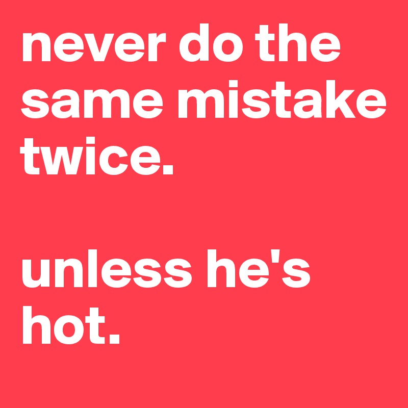 never do the same mistake twice.

unless he's hot.