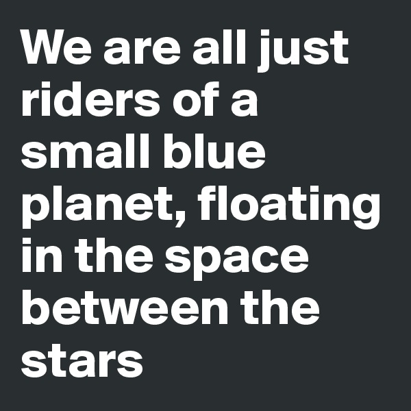 We are all just riders of a small blue planet, floating in the space between the stars