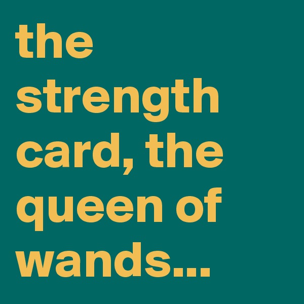 the strength card, the queen of wands...