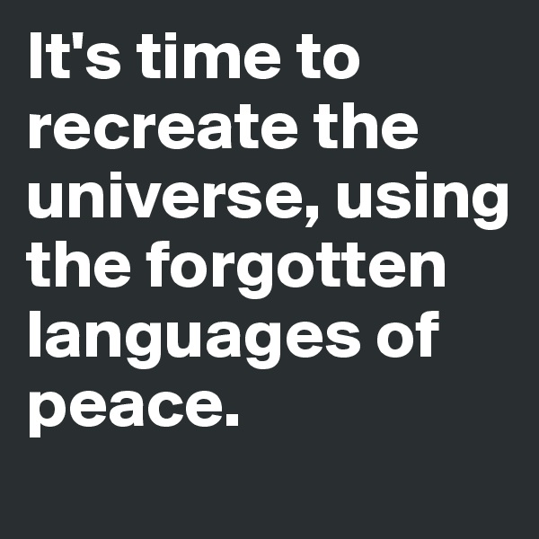 It's time to recreate the universe, using the forgotten languages of peace.