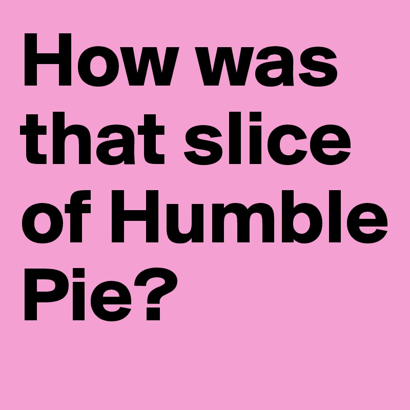 How was that slice of Humble Pie?