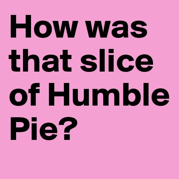 How was that slice of Humble Pie?