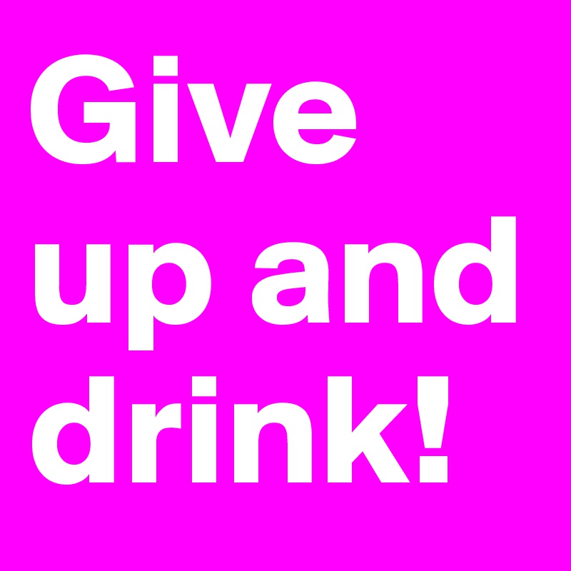 Give up and drink!