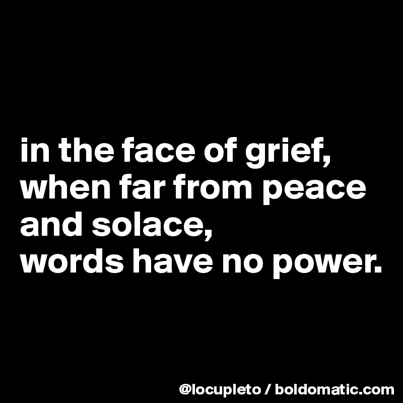 


in the face of grief,
when far from peace and solace,
words have no power.

