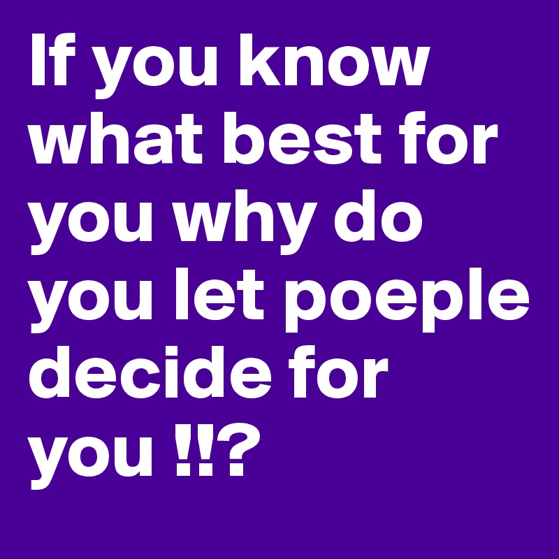 If you know what best for you why do you let poeple decide for you !!? 
