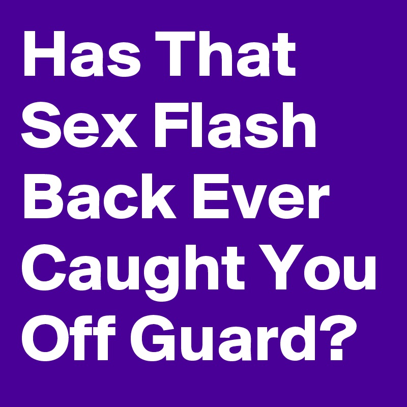 Has That Sex Flash Back Ever Caught You Off Guard?
