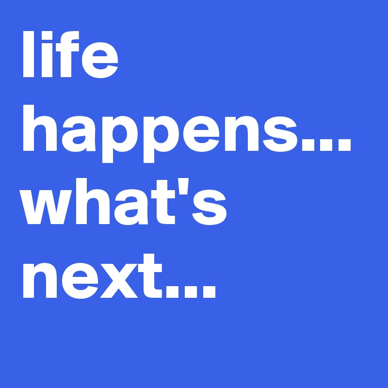 life happens... what's next...