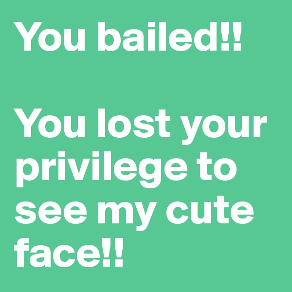 You bailed!! 

You lost your privilege to see my cute face!! 