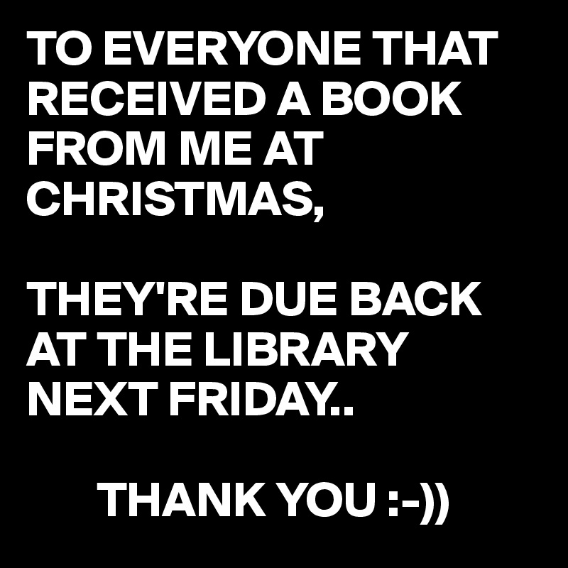 TO EVERYONE THAT RECEIVED A BOOK FROM ME AT CHRISTMAS,

THEY'RE DUE BACK AT THE LIBRARY NEXT FRIDAY..

       THANK YOU :-))