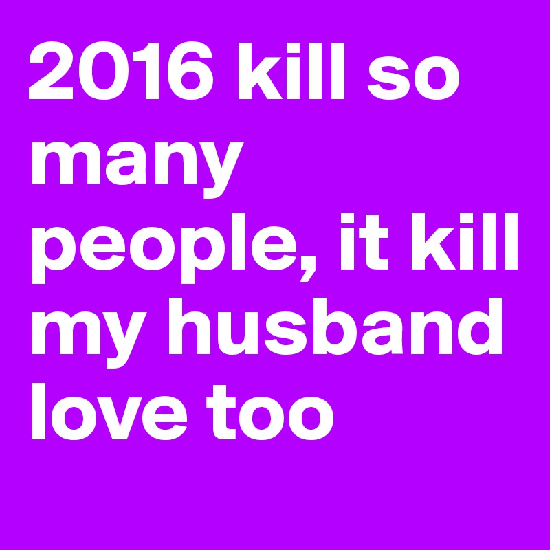 2016 kill so many people, it kill my husband love too
