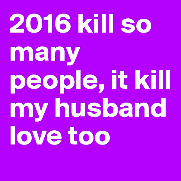 2016 kill so many people, it kill my husband love too