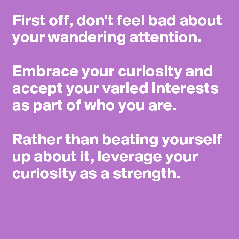 First off, don't feel bad about your wandering attention. 

Embrace your curiosity and accept your varied interests as part of who you are.

Rather than beating yourself up about it, leverage your curiosity as a strength.