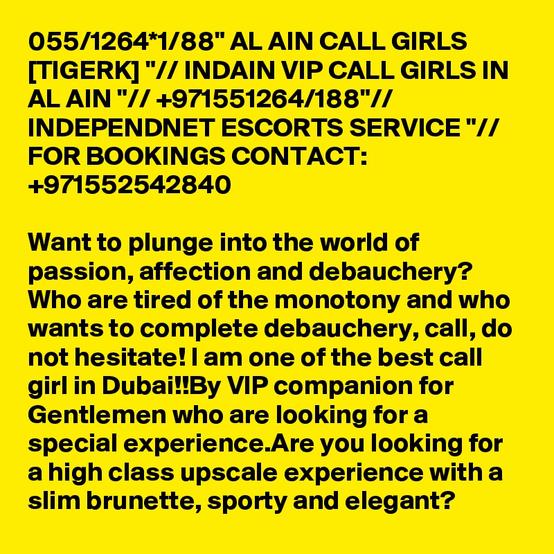 055/1264*1/88" AL AIN CALL GIRLS [TIGERK] "// INDAIN VIP CALL GIRLS IN AL AIN "// +971551264/188"// INDEPENDNET ESCORTS SERVICE "//  FOR BOOKINGS CONTACT: +971552542840

Want to plunge into the world of passion, affection and debauchery? Who are tired of the monotony and who wants to complete debauchery, call, do not hesitate! I am one of the best call girl in Dubai!!By VIP companion for Gentlemen who are looking for a special experience.Are you looking for a high class upscale experience with a slim brunette, sporty and elegant?