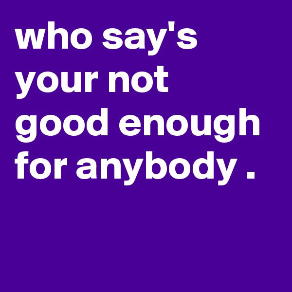 who say's your not good enough for anybody .

