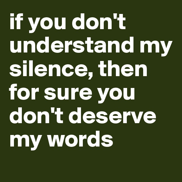 if you don't understand my silence, then for sure you don't deserve my words