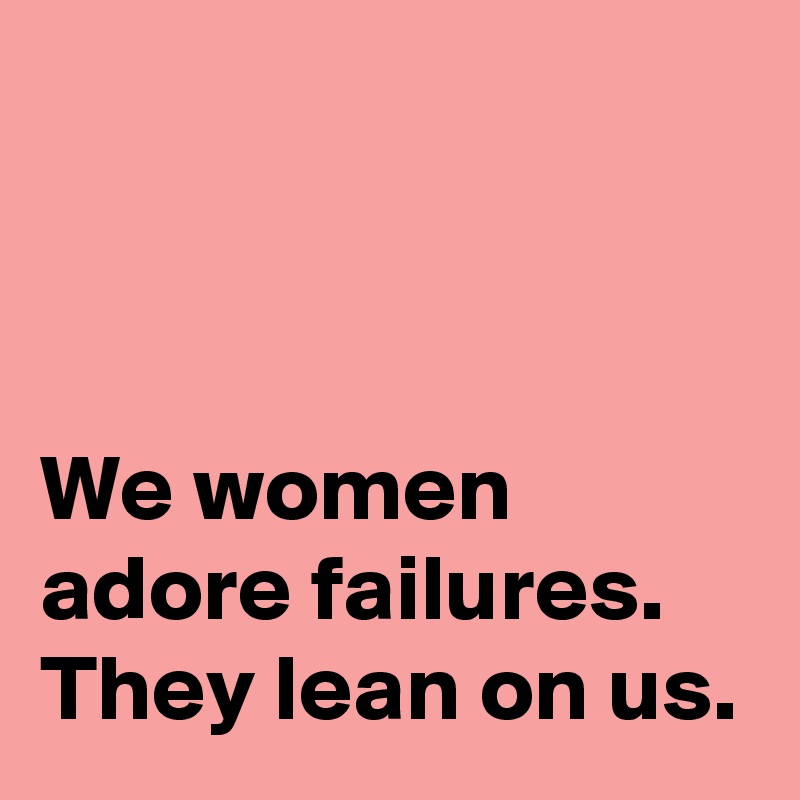 



We women adore failures.
They lean on us.