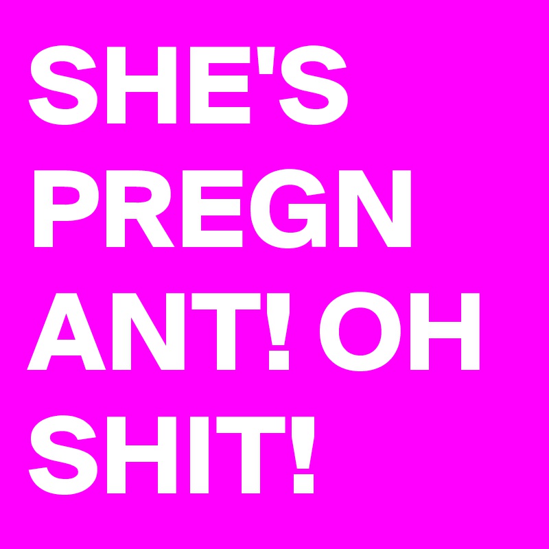 SHE'S PREGN
ANT! OH SHIT!  