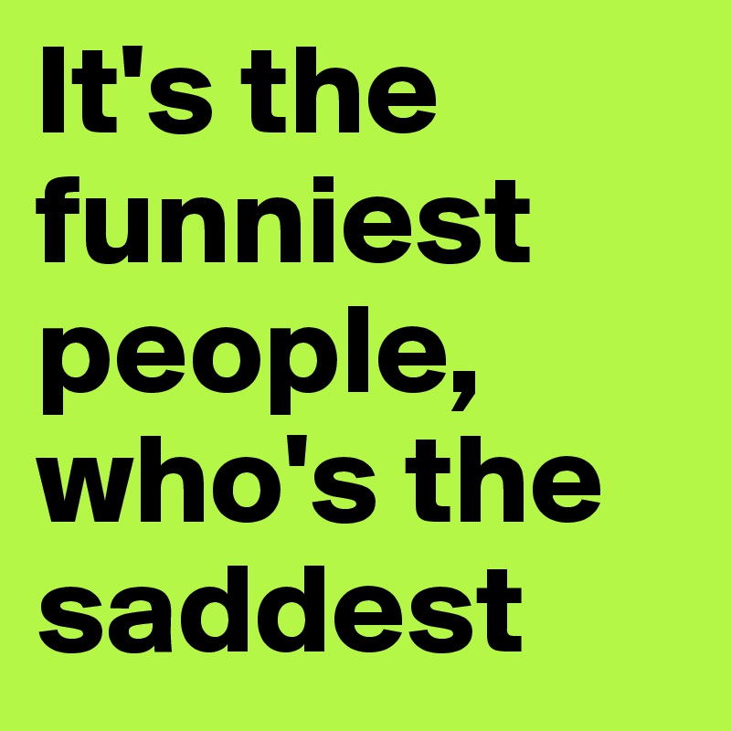 It's the funniest people, who's the saddest