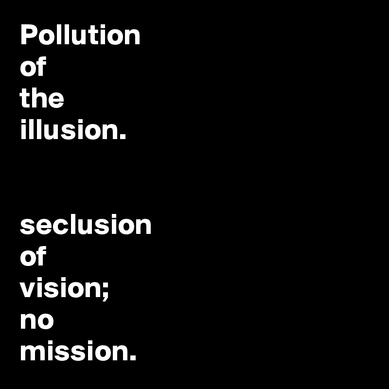 Pollution 
of
the
illusion. 


seclusion
of
vision; 
no 
mission. 