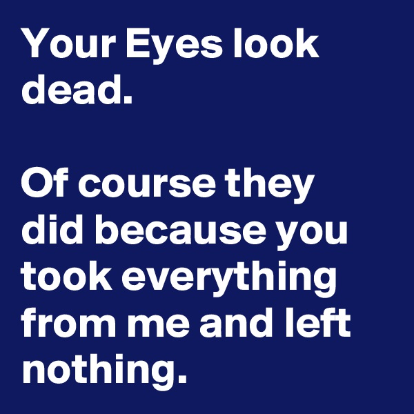 Your Eyes look dead.

Of course they did because you took everything from me and left nothing.