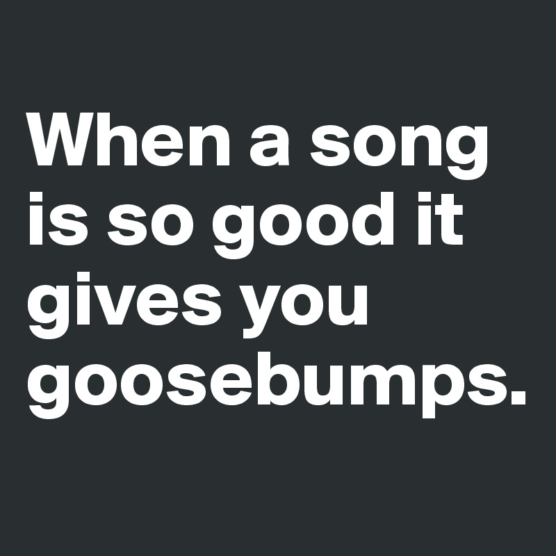 
When a song is so good it gives you goosebumps.
