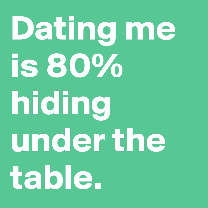 Dating me is 80% hiding under the table.