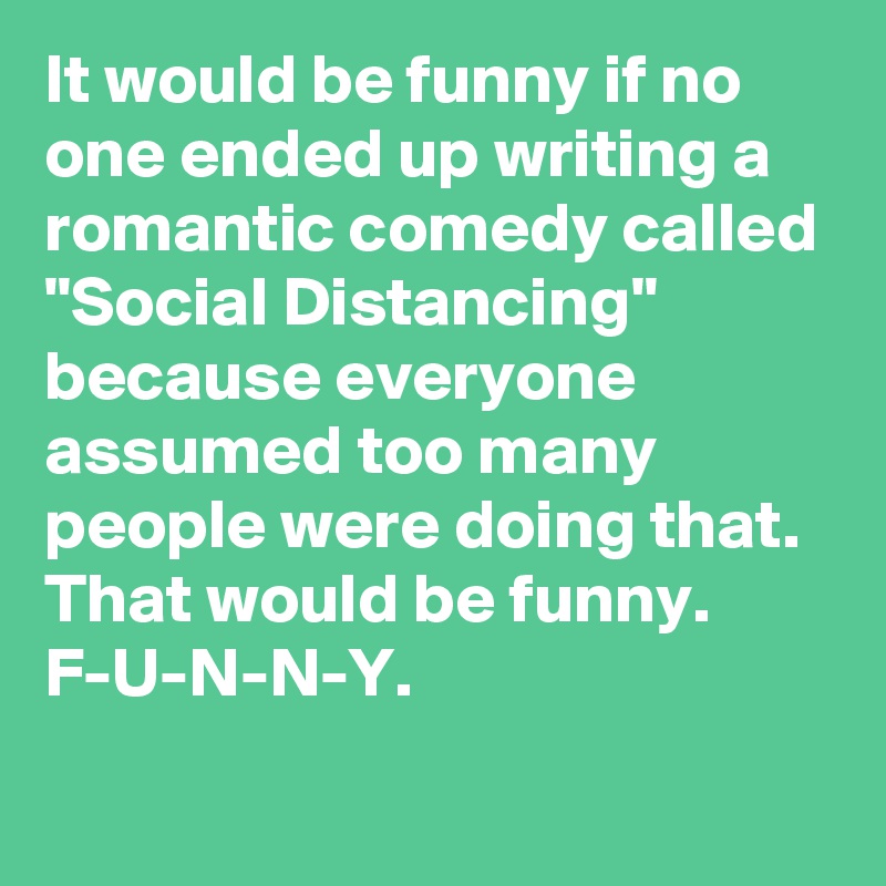 It would be funny if no one ended up writing a romantic comedy called "Social Distancing" because everyone assumed too many people were doing that. That would be funny. F-U-N-N-Y.
