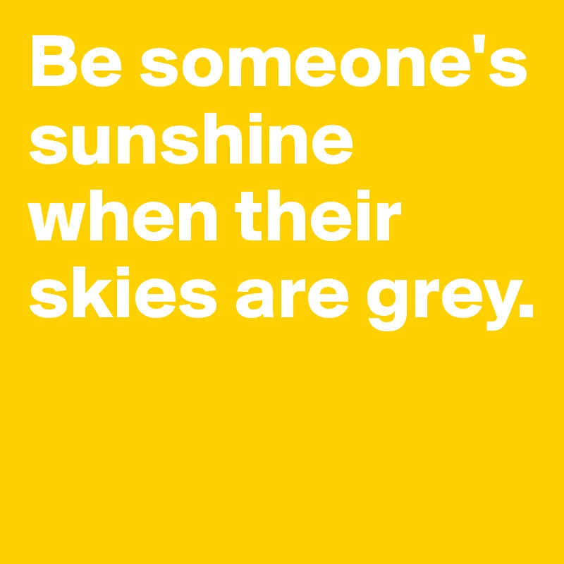 Be someone's sunshine when their skies are grey.

