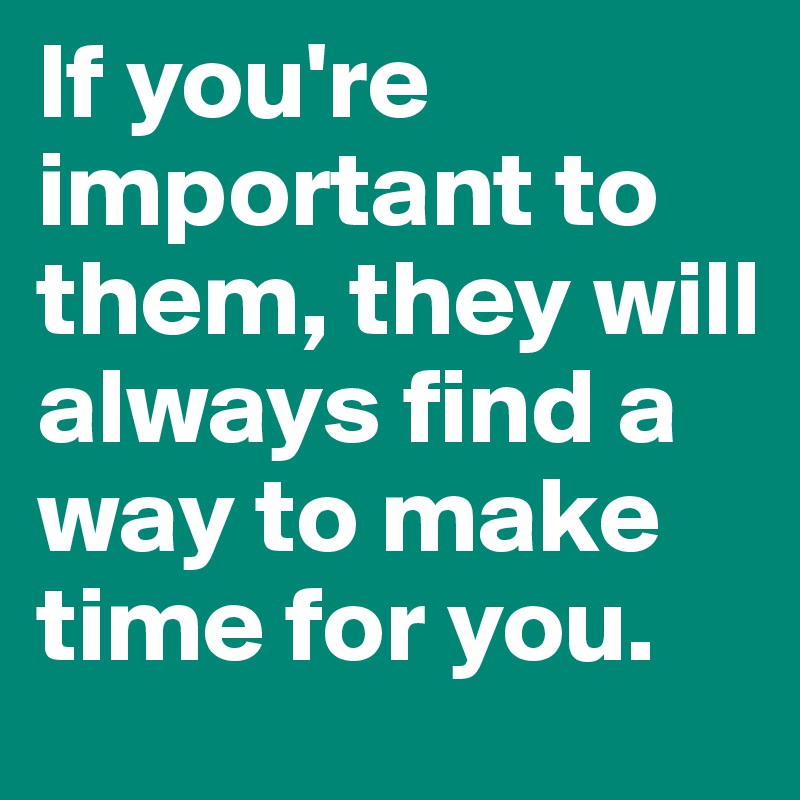 If you're important to them, they will always find a way to make time for you.