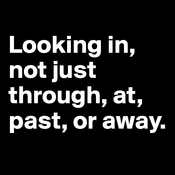 
Looking in, not just through, at, past, or away.
