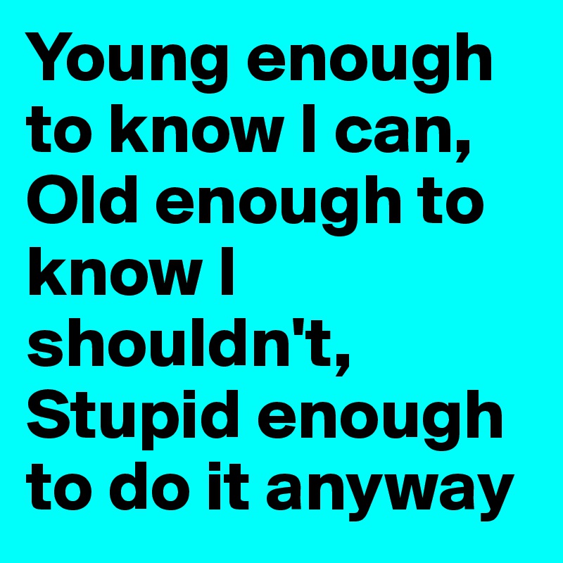 Young enough to know I can, Old enough to know I shouldn't, Stupid enough to do it anyway