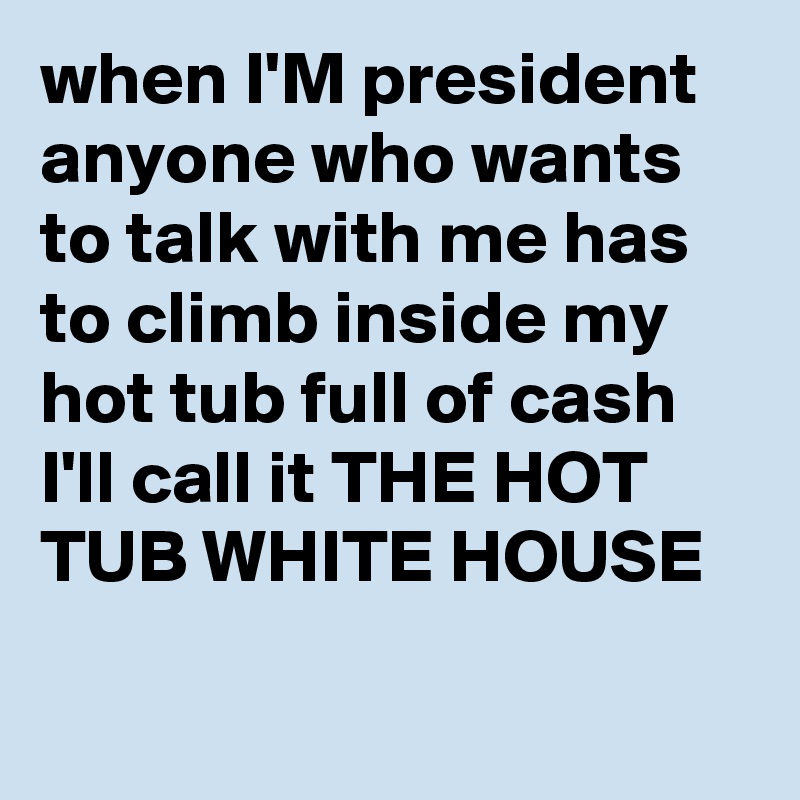 when I'M president anyone who wants to talk with me has to climb inside my hot tub full of cash I'll call it THE HOT TUB WHITE HOUSE