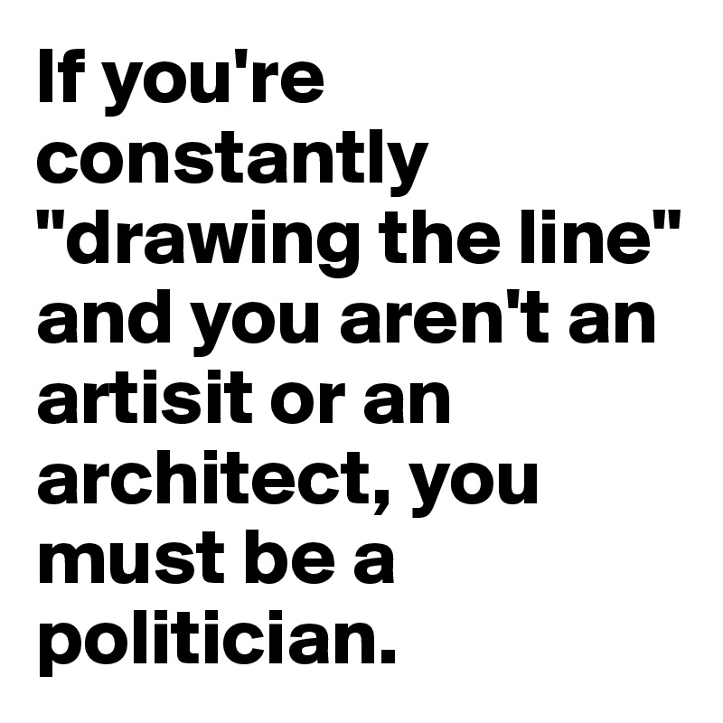 If you're constantly  "drawing the line" and you aren't an artisit or an architect, you must be a politician.