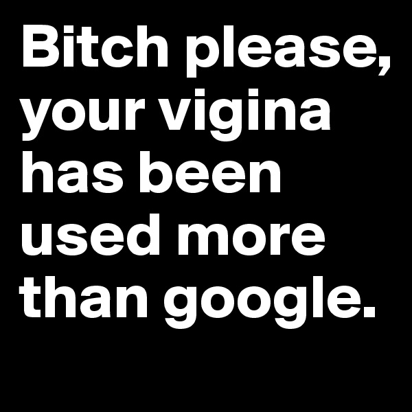 Bitch please, your vigina has been used more  than google.