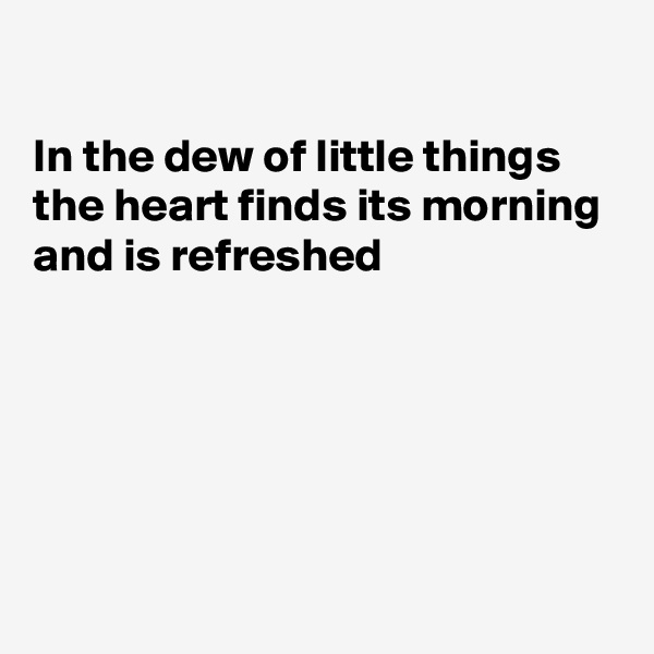 

In the dew of little things
the heart finds its morning
and is refreshed





