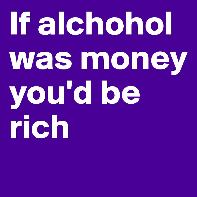 If alchohol was money you'd be rich
