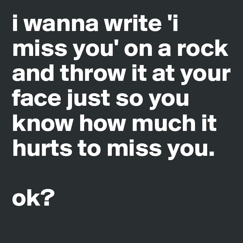 i wanna write 'i miss you' on a rock and throw it at your face just so you know how much it hurts to miss you.

ok?