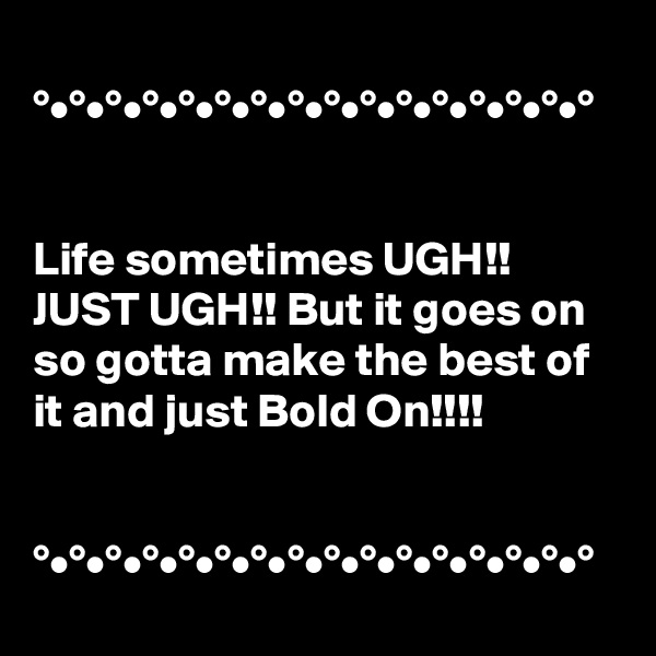 
°•°•°•°•°•°•°•°•°•°•°•°•°•°•°•°


Life sometimes UGH!! JUST UGH!! But it goes on so gotta make the best of it and just Bold On!!!!


°•°•°•°•°•°•°•°•°•°•°•°•°•°•°•°