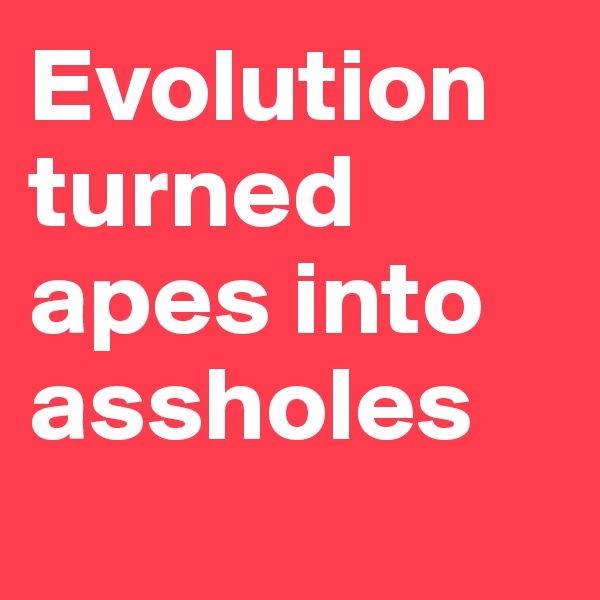 Evolution turned apes into assholes
