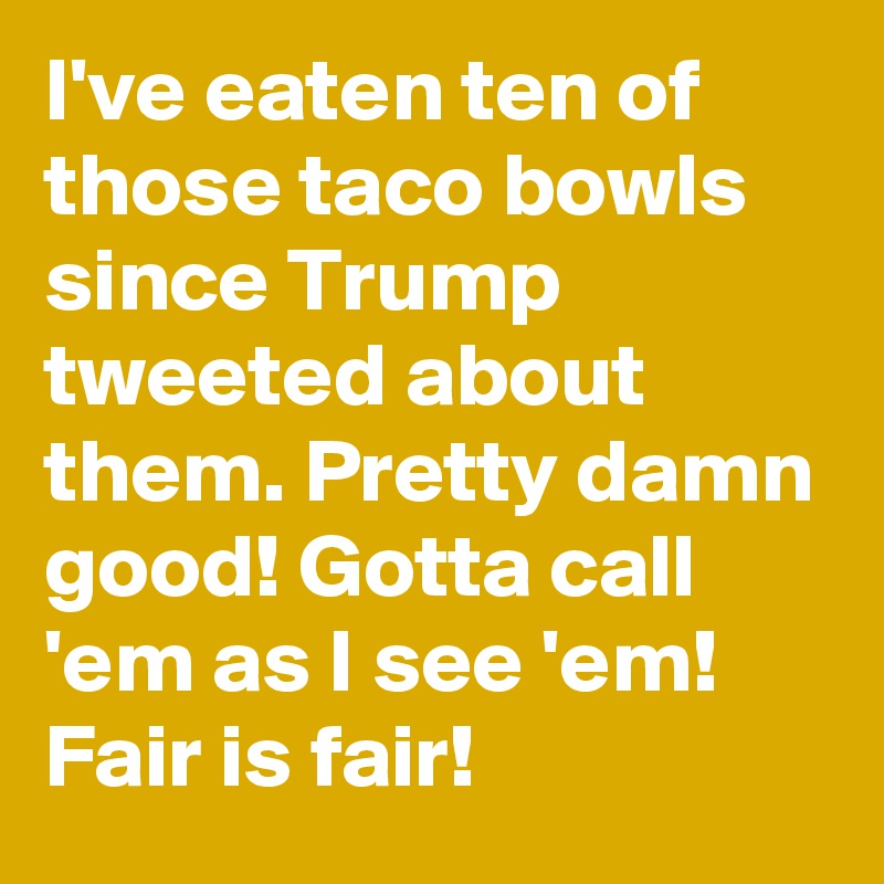 I've eaten ten of those taco bowls since Trump tweeted about them. Pretty damn good! Gotta call 'em as I see 'em! Fair is fair!