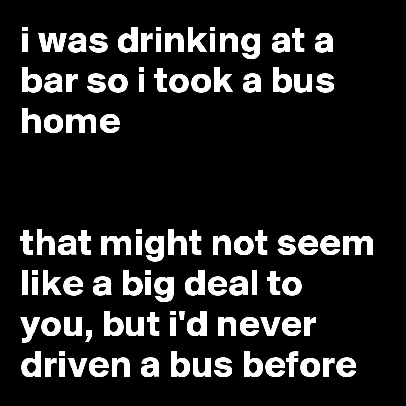 i was drinking at a bar so i took a bus home


that might not seem like a big deal to you, but i'd never driven a bus before