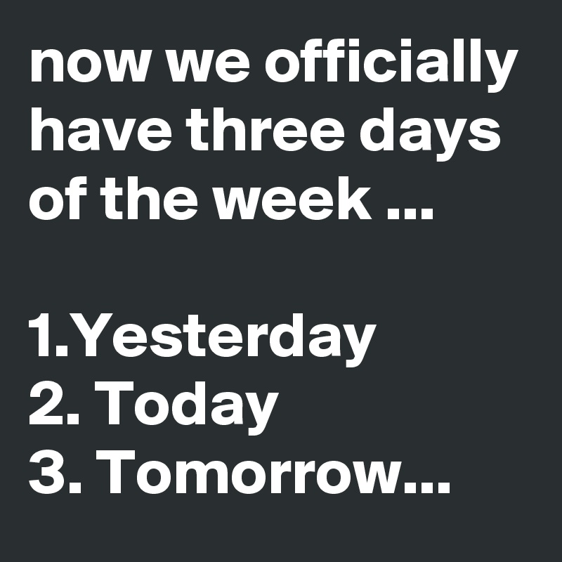 now we officially have three days of the week ...

1.Yesterday
2. Today
3. Tomorrow...