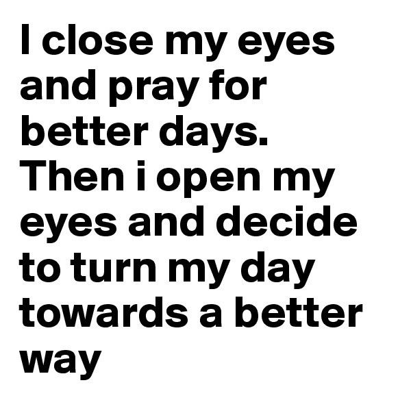 I close my eyes and pray for better days.
Then i open my eyes and decide to turn my day towards a better way
