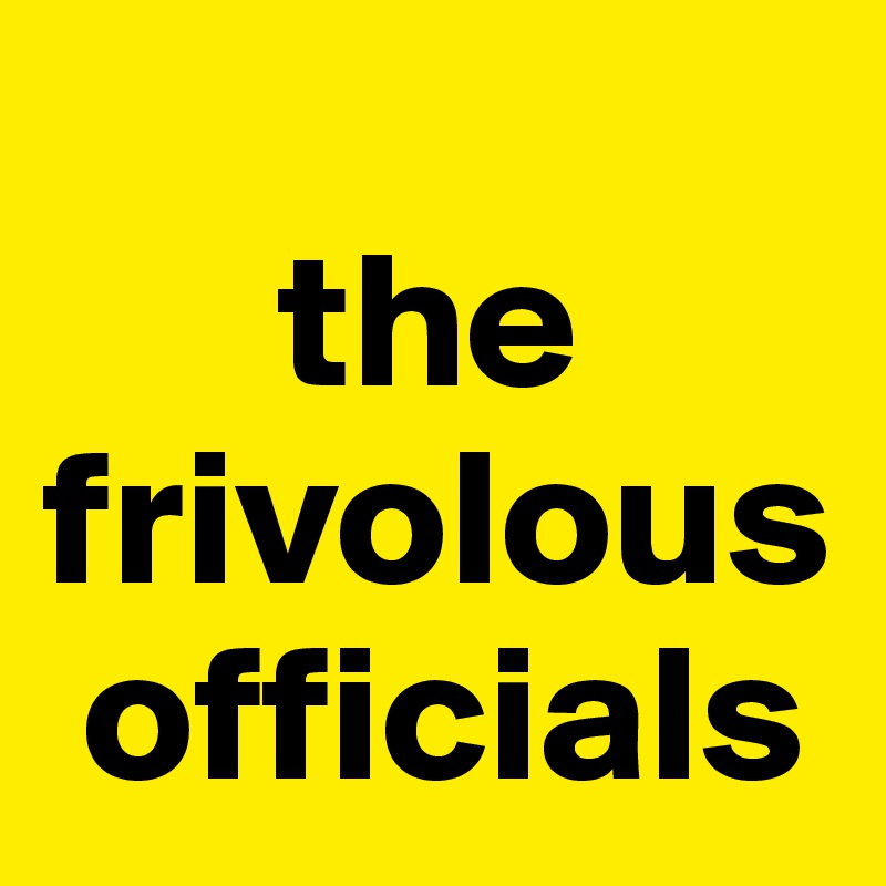  
      the frivolous   
 officials